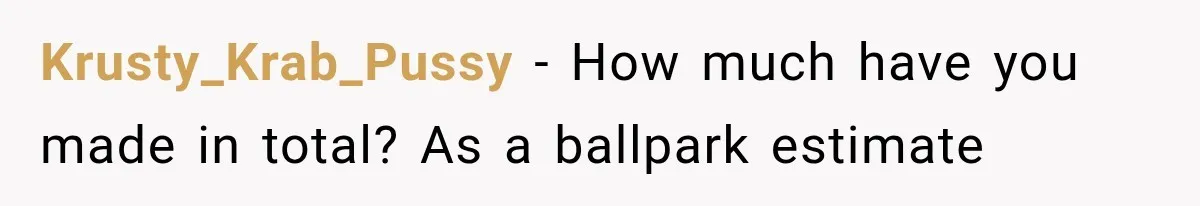 Krusty_Krab_Pussy − How much have you made in total? As a ballpark estimate