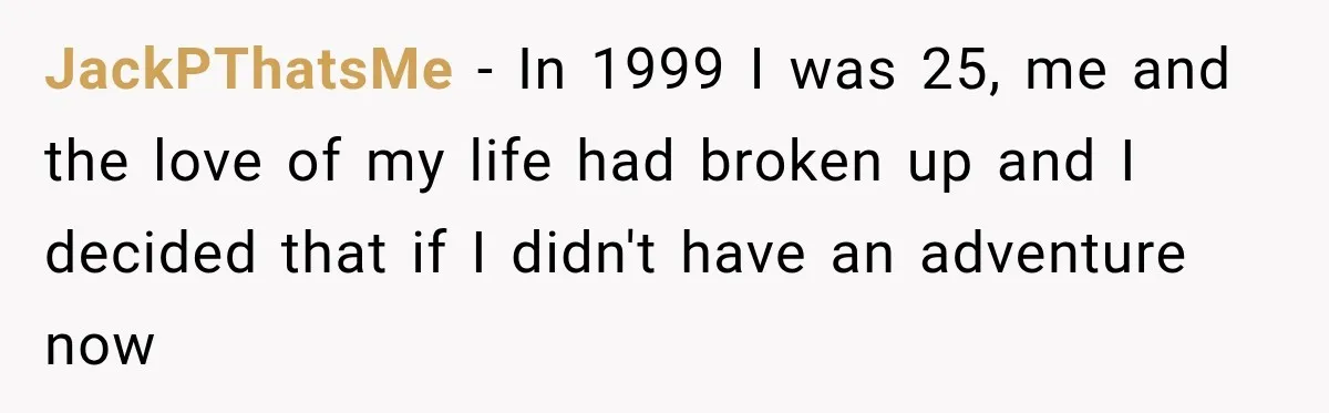 JackPThatsMe − In 1999 I was 25, me and the love of my life had broken up and I decided that if I didn't have an adventure now