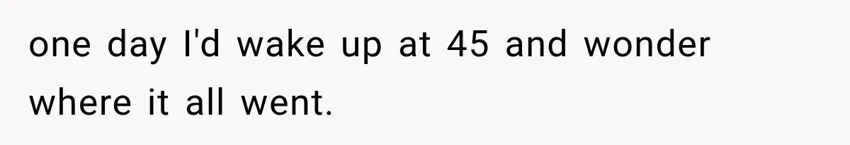 one day I'd wake up at 45 and wonder where it all went.