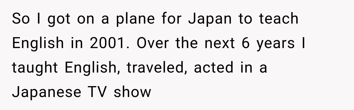 So I got on a plane for Japan to teach English in 2001. Over the next 6 years I taught English, traveled, acted in a Japanese TV show