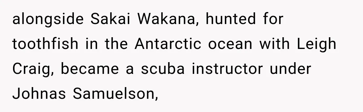 alongside Sakai Wakana, hunted for toothfish in the Antarctic ocean with Leigh Craig, became a scuba instructor under Johnas Samuelson,