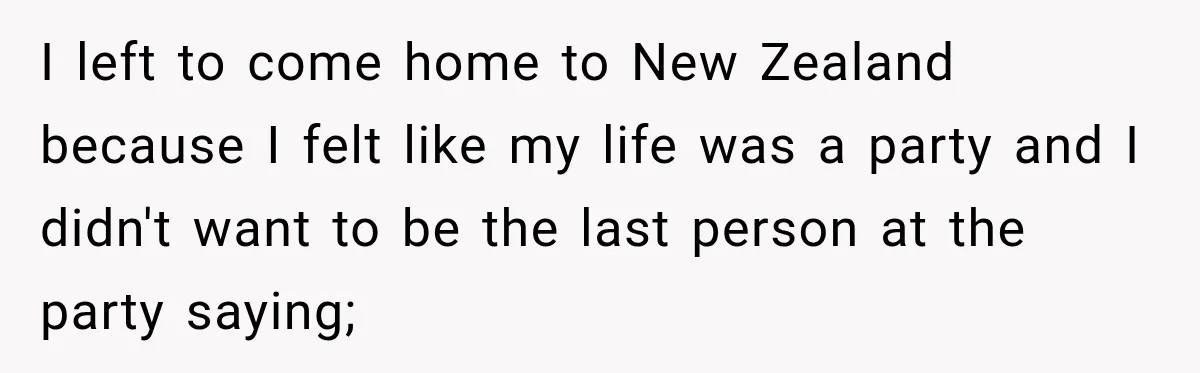 I left to come home to New Zealand because I felt like my life was a party and I didn't want to be the last person at the party saying;