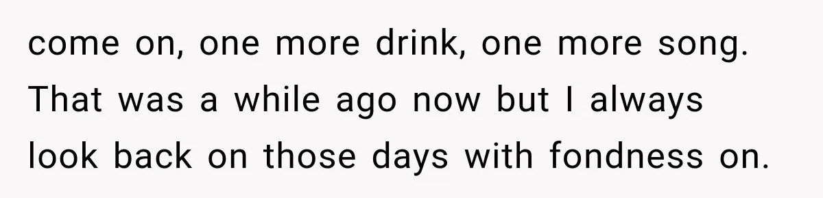 come on, one more drink, one more song. That was a while ago now but I always look back on those days with fondness on.