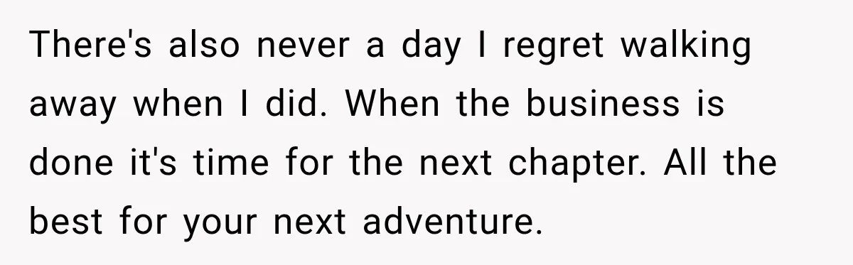 There's also never a day I regret walking away when I did. When the business is done it's time for the next chapter. All the best for your next adventure.
