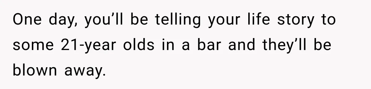 One day, you’ll be telling your life story to some 21-year olds in a bar and they’ll be blown away.