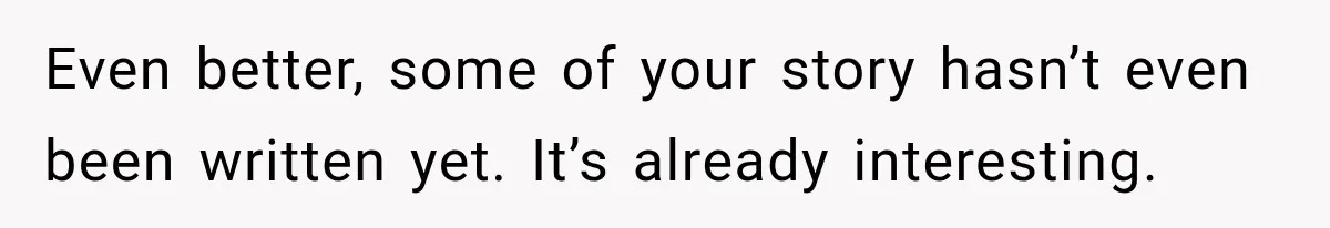 Even better, some of your story hasn’t even been written yet. It’s already interesting.