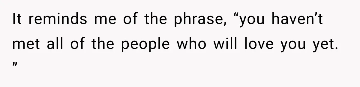 It reminds me of the phrase, “you haven’t met all of the people who will love you yet. ”