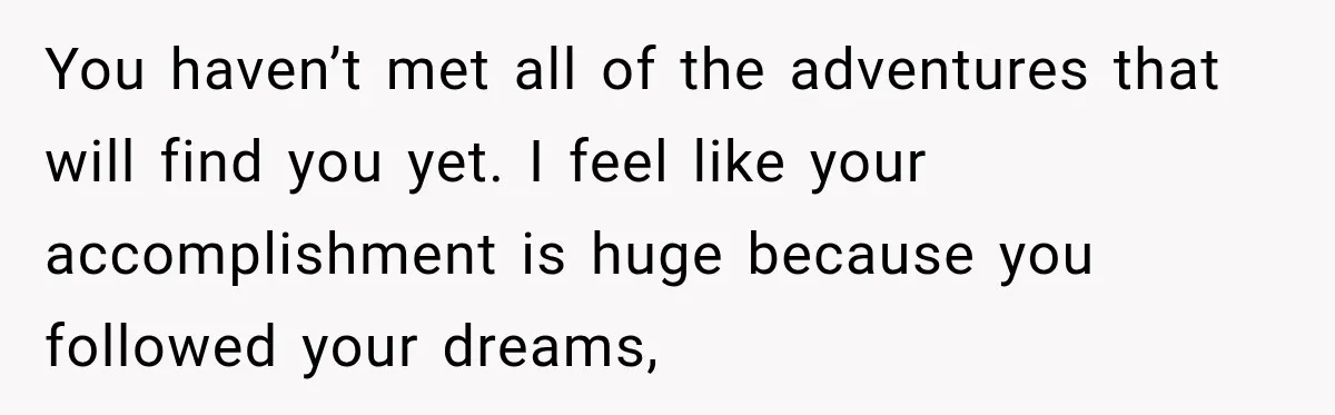 You haven’t met all of the adventures that will find you yet. I feel like your accomplishment is huge because you followed your dreams,