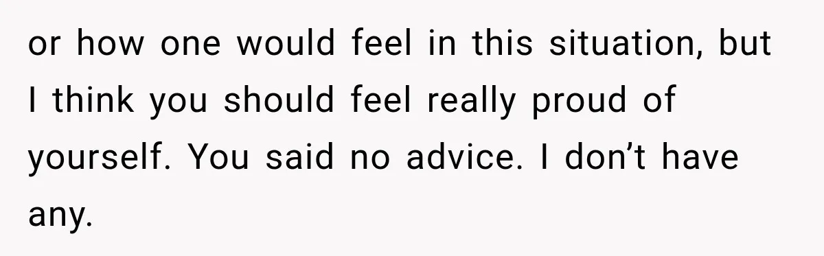 or how one would feel in this situation, but I think you should feel really proud of yourself. You said no advice. I don’t have any.