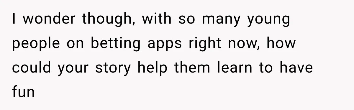 I wonder though, with so many young people on betting apps right now, how could your story help them learn to have fun