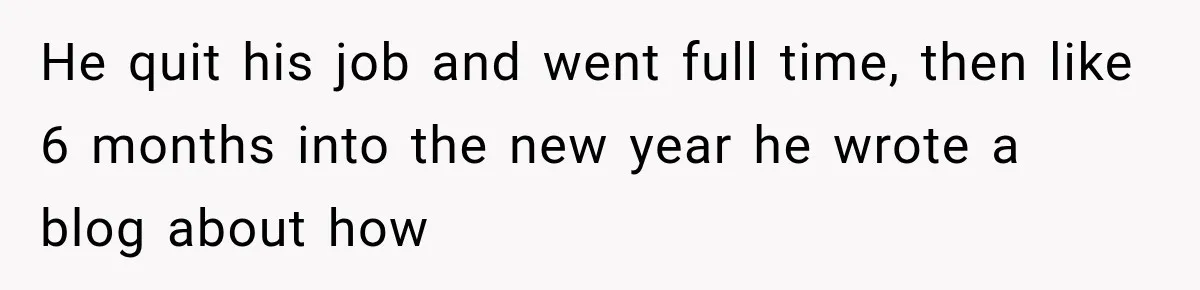 He quit his job and went full time, then like 6 months into the new year he wrote a blog about how