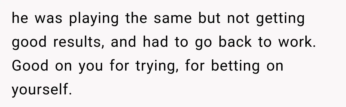 he was playing the same but not getting good results, and had to go back to work. Good on you for trying, for betting on yourself.