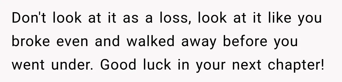Don't look at it as a loss, look at it like you broke even and walked away before you went under. Good luck in your next chapter!