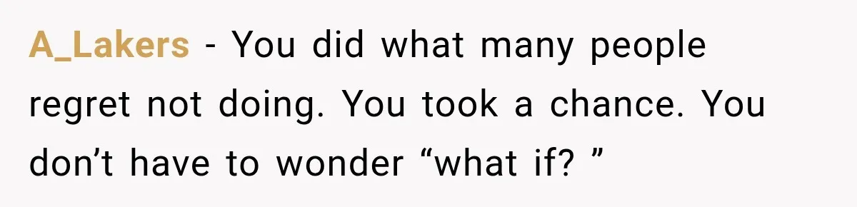 A_Lakers − You did what many people regret not doing. You took a chance. You don’t have to wonder “what if? ”