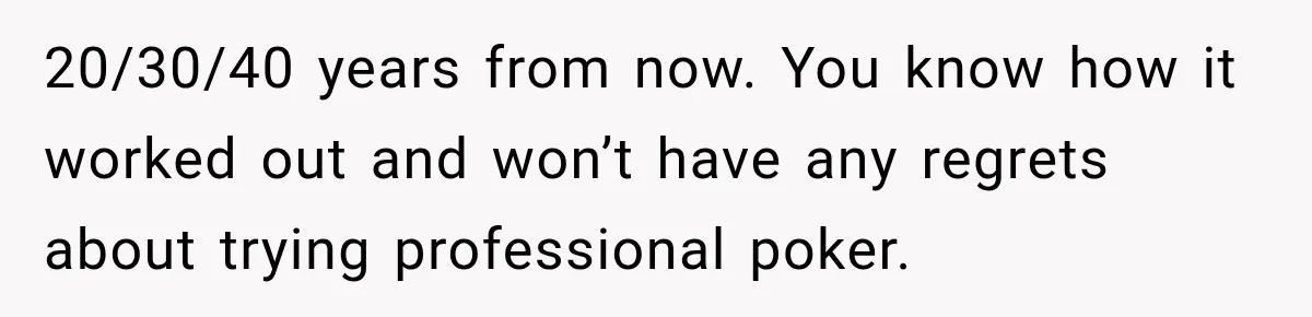 20/30/40 years from now. You know how it worked out and won’t have any regrets about trying professional poker.