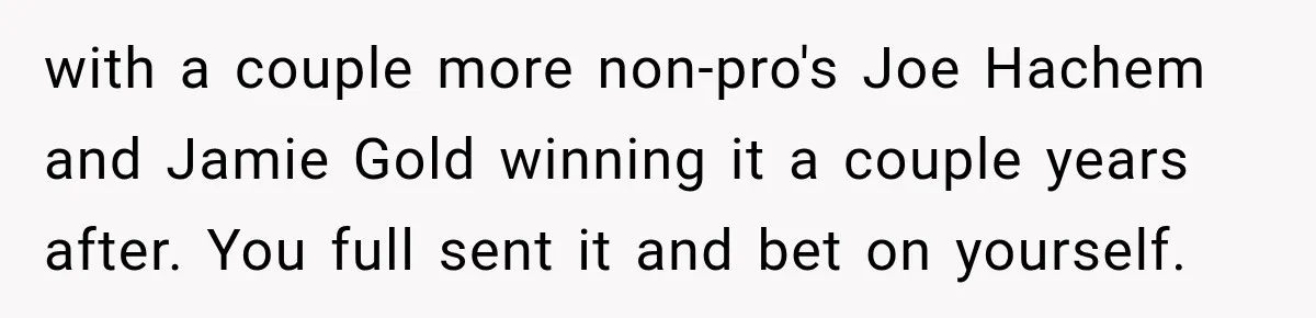 with a couple more non-pro's Joe Hachem and Jamie Gold winning it a couple years after. You full sent it and bet on yourself.