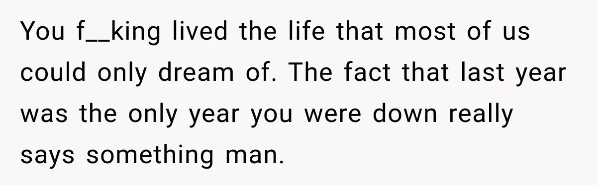 You f__king lived the life that most of us could only dream of. The fact that last year was the only year you were down really says something man.