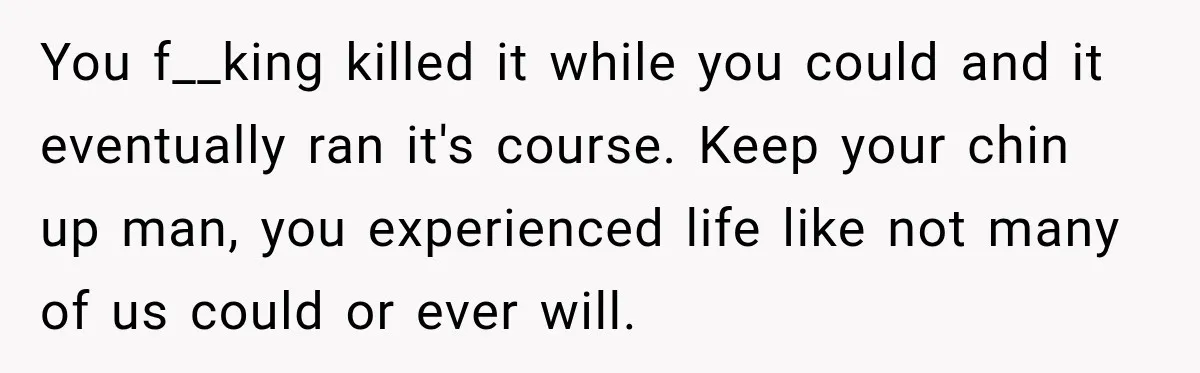 You f__king killed it while you could and it eventually ran it's course. Keep your chin up man, you experienced life like not many of us could or ever will.
