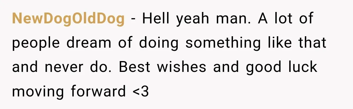 NewDogOldDog − Hell yeah man. A lot of people dream of doing something like that and never do. Best wishes and good luck moving forward <3