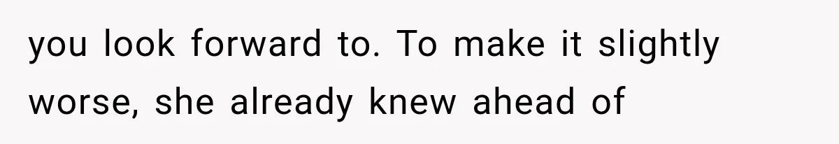 you look forward to. To make it slightly worse, she already knew ahead of