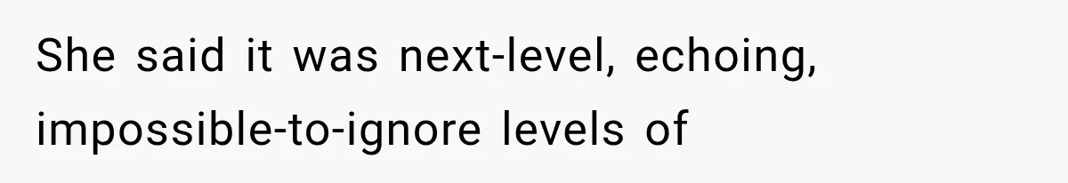 She said it was next-level, echoing, impossible-to-ignore levels of