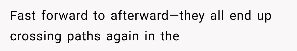 Fast forward to afterward—they all end up crossing paths again in the