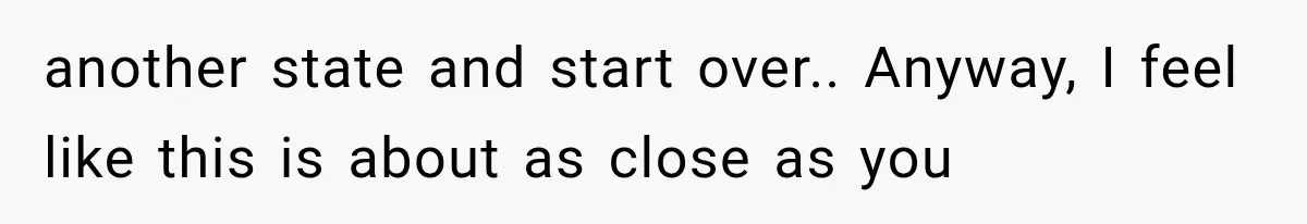 another state and start over.. Anyway, I feel like this is about as close as you