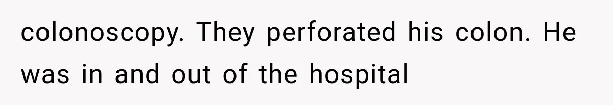 colonoscopy. They perforated his colon. He was in and out of the hospital