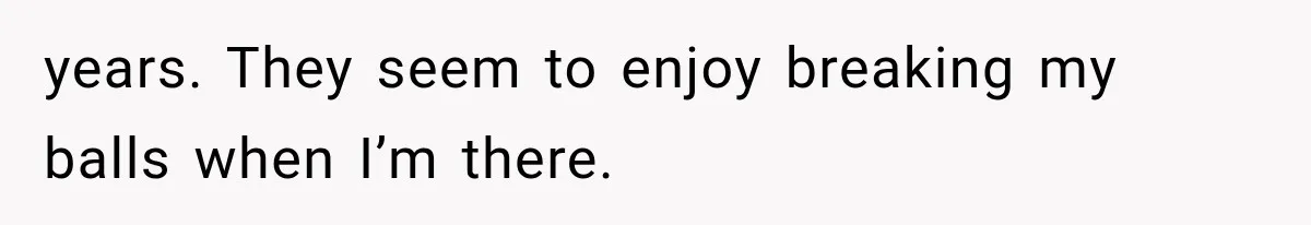 years. They seem to enjoy breaking my balls when I’m there.