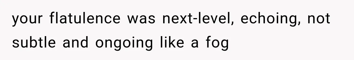 your flatulence was next-level, echoing, not subtle and ongoing like a fog