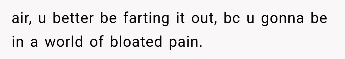 air, u better be farting it out, bc u gonna be in a world of bloated pain.