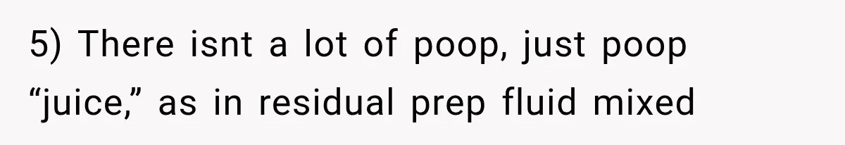 5) There isnt a lot of poop, just poop “juice,” as in residual prep fluid mixed