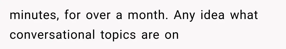 minutes, for over a month. Any idea what conversational topics are on