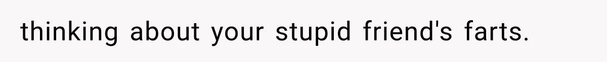 thinking about your stupid friend's farts.