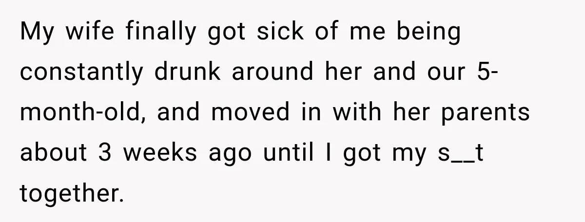 Husband Enters Beer Store Before Recovery Date And Realizes His Marriage Is On The Line My wife finally got sick of me being constantly drunk around her and our 5-month-old, and moved in with her parents about 3 weeks ago until I got my s__t...