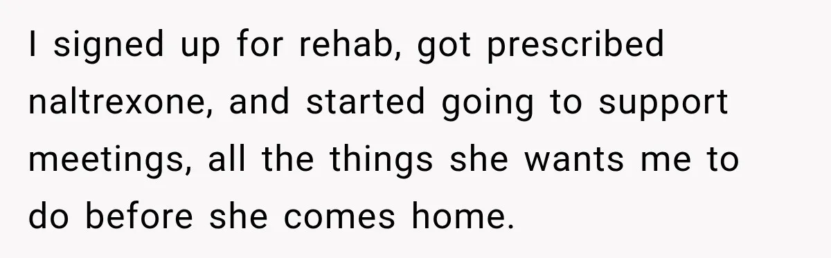 Husband Enters Beer Store Before Recovery Date And Realizes His Marriage Is On The Line I signed up for rehab, got prescribed naltrexone, and started going to support meetings, all the things she wants me to do before she comes home.