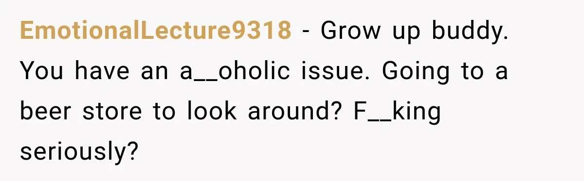 Husband Enters Beer Store Before Recovery Date And Realizes His Marriage Is On The Line EmotionalLecture9318 − Grow up buddy. You have an a__oholic issue. Going to a beer store to look around? F__king seriously?