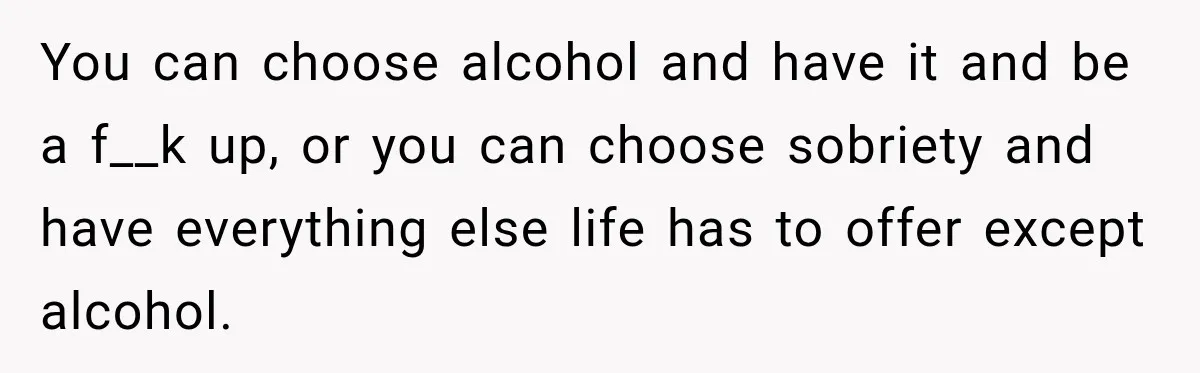 Husband Enters Beer Store Before Recovery Date And Realizes His Marriage Is On The Line You can choose alcohol and have it and be a f__k up, or you can choose sobriety and have everything else life has to offer except alcohol.