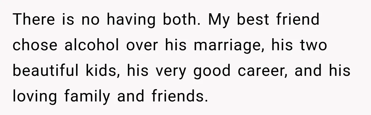 Husband Enters Beer Store Before Recovery Date And Realizes His Marriage Is On The Line There is no having both. My best friend chose alcohol over his marriage, his two beautiful kids, his very good career, and his loving family and friends.