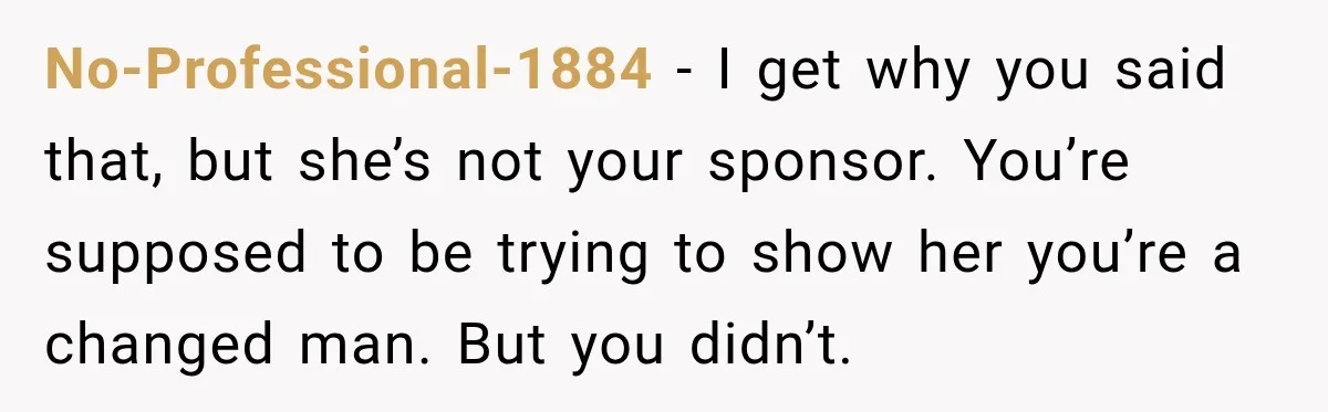 Husband Enters Beer Store Before Recovery Date And Realizes His Marriage Is On The Line No-Professional-1884 − I get why you said that, but she’s not your sponsor. You’re supposed to be trying to show her you’re a changed man. But you didn’t.