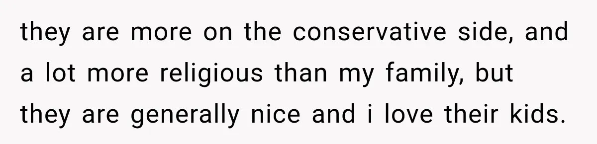 they are more on the conservative side, and a lot more religious than my family, but they are generally nice and i love their kids.