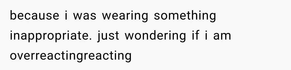 because i was wearing something inappropriate. just wondering if i am overreactingreacting