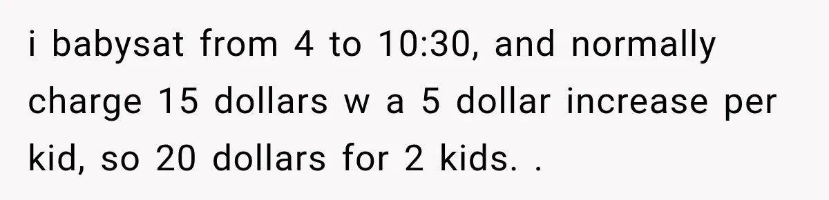 i babysat from 4 to 10:30, and normally charge 15 dollars w a 5 dollar increase per kid, so 20 dollars for 2 kids. .