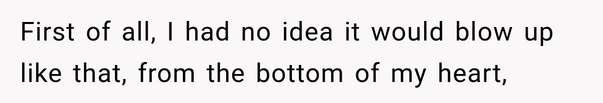 First of all, I had no idea it would blow up like that, from the bottom of my heart,