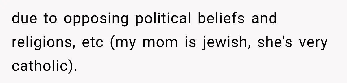 due to opposing political beliefs and religions, etc (my mom is jewish, she's very catholic).
