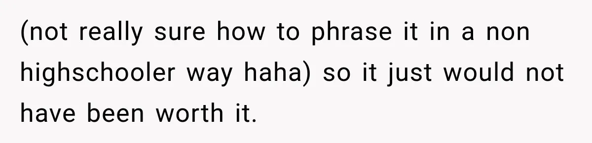 (not really sure how to phrase it in a non highschooler way haha) so it just would not have been worth it.