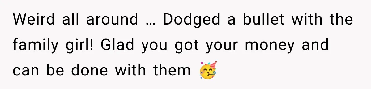 Weird all around … Dodged a bullet with the family girl! Glad you got your money and can be done with them 🥳