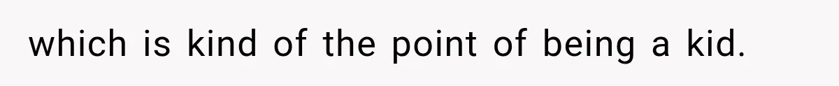 which is kind of the point of being a kid.