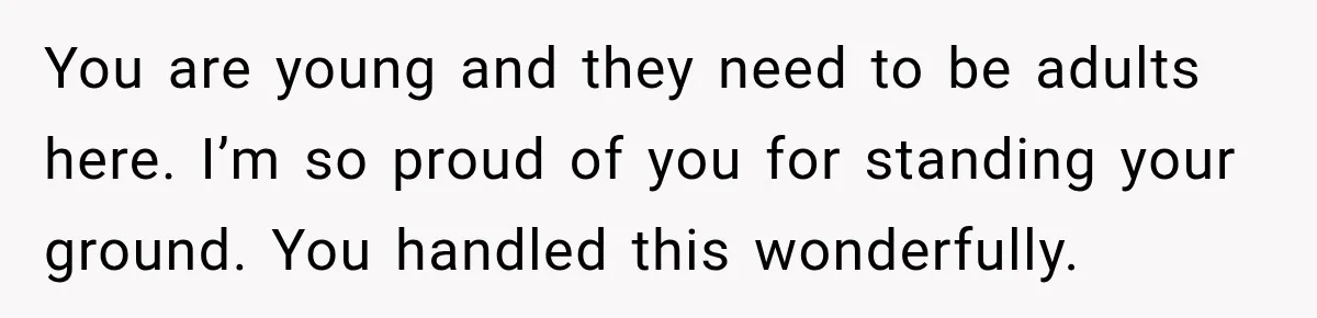 You are young and they need to be adults here. I’m so proud of you for standing your ground. You handled this wonderfully.