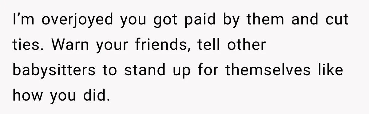I’m overjoyed you got paid by them and cut ties. Warn your friends, tell other babysitters to stand up for themselves like how you did.
